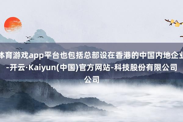 体育游戏app平台也包括总部设在香港的中国内地企业-开云·Kaiyun(中国)官方网站-科技股份有限