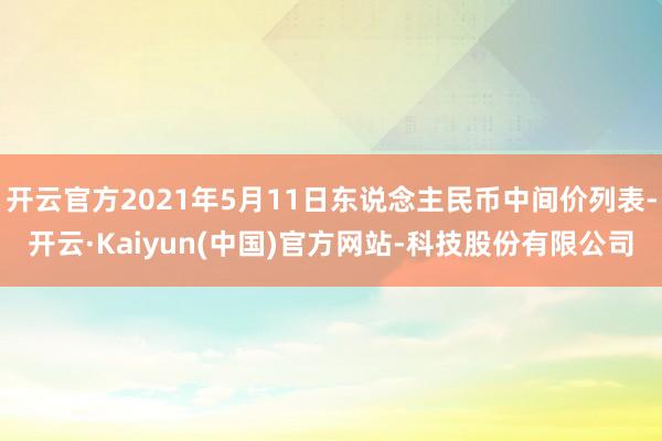 开云官方2021年5月11日东说念主民币中间价列表-开云·Kaiyun(中国)官方网站-科技股份有限