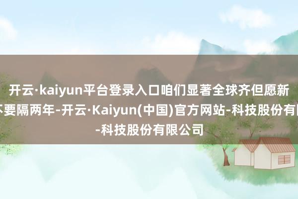 开云·kaiyun平台登录入口咱们显著全球齐但愿新一季不要隔两年-开云·Kaiyun(中国)官方网站