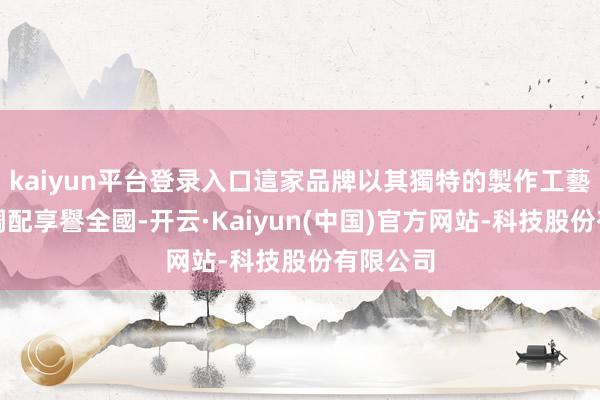 kaiyun平台登录入口這家品牌以其獨特的製作工藝和口味調配享譽全國-开云·Kaiyun(中国)官方
