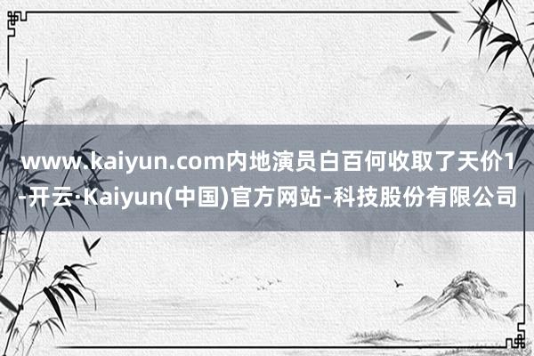www.kaiyun.com内地演员白百何收取了天价1-开云·Kaiyun(中国)官方网站-科技股份