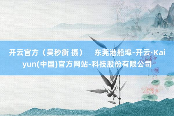 开云官方（吴秒衡 摄）    东莞港船埠-开云·Kaiyun(中国)官方网站-科技股份有限公司